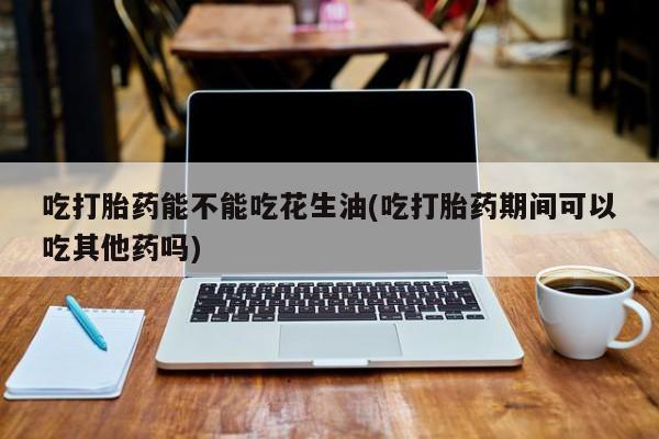 打胎药微信上哪里买吃打胎药能不能吃花生油(吃打胎药期间可以吃其他药吗)
