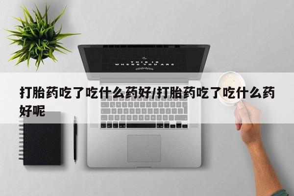 打胎药微信上哪里买打胎药吃了吃什么药好/打胎药吃了吃什么药好呢
