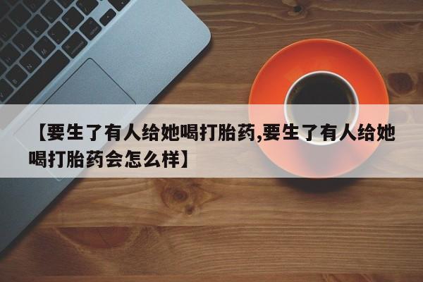 打胎药微信上哪里买【要生了有人给她喝打胎药,要生了有人给她喝打胎药会怎么样】
