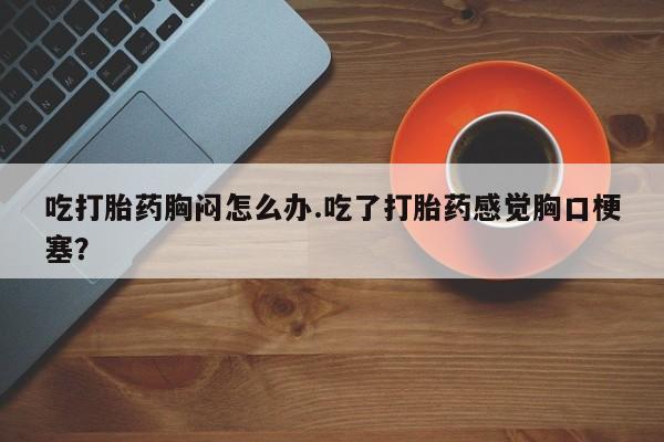 打胎药微信上哪里买吃打胎药胸闷怎么办.吃了打胎药感觉胸口梗塞？