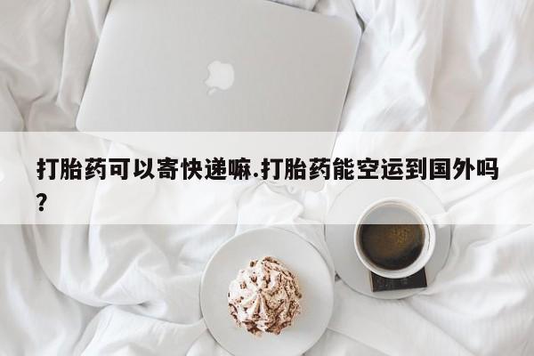 打胎药微信上哪里买打胎药可以寄快递嘛.打胎药能空运到国外吗？
