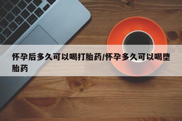 打胎药微信上哪里买怀孕后多久可以喝打胎药/怀孕多久可以喝堕胎药