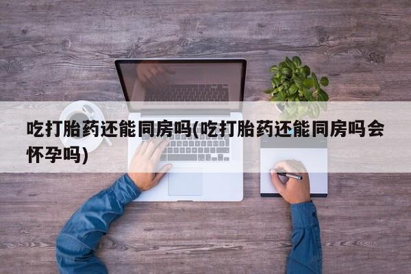 打胎药微信上哪里买吃打胎药还能同房吗(吃打胎药还能同房吗会怀孕吗)