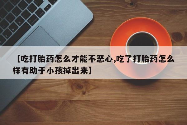 打胎药微信上哪里买【吃打胎药怎么才能不恶心,吃了打胎药怎么样有助于小孩掉出来】