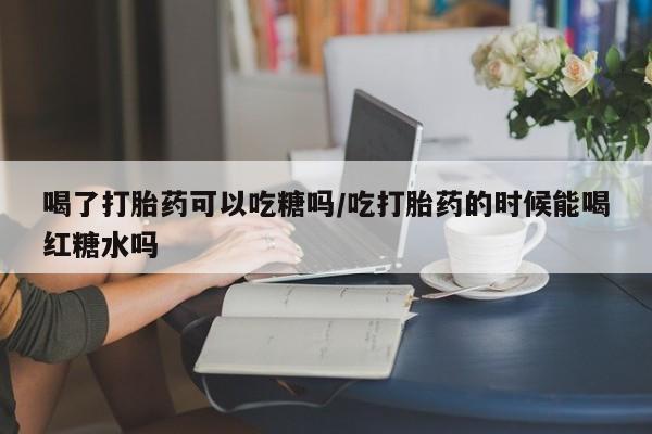 打胎药微信上哪里买喝了打胎药可以吃糖吗/吃打胎药的时候能喝红糖水吗