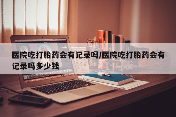 打胎药微信上哪里买医院吃打胎药会有记录吗/医院吃打胎药会有记录吗多少钱
