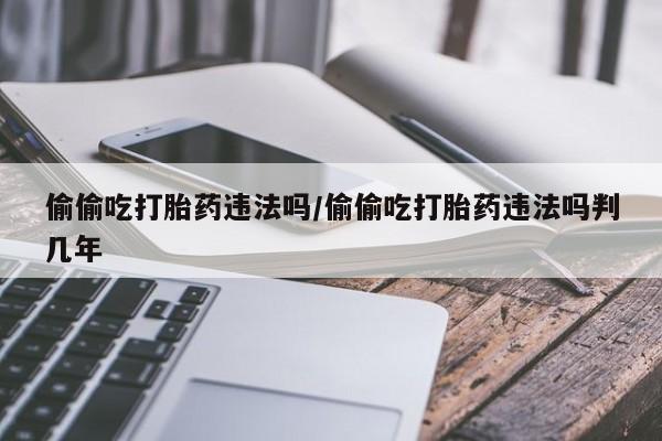 打胎药微信上哪里买偷偷吃打胎药违法吗/偷偷吃打胎药违法吗判几年