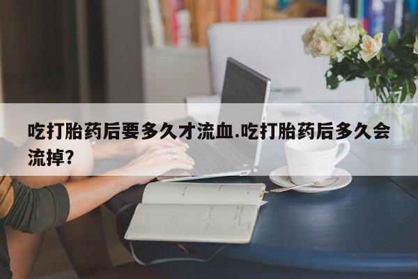 打胎药微信上哪里买吃打胎药后要多久才流血.吃打胎药后多久会流掉？