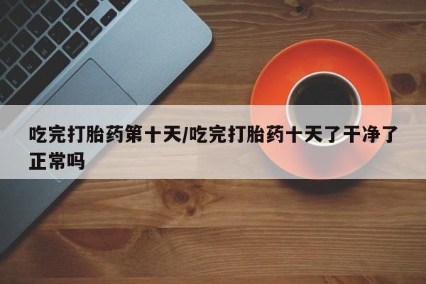 打胎药微信上哪里买吃完打胎药第十天/吃完打胎药十天了干净了正常吗