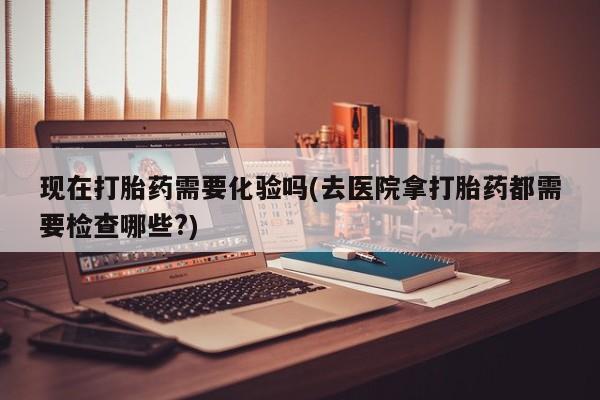 打胎药微信上哪里买现在打胎药需要化验吗(去医院拿打胎药都需要检查哪些?)