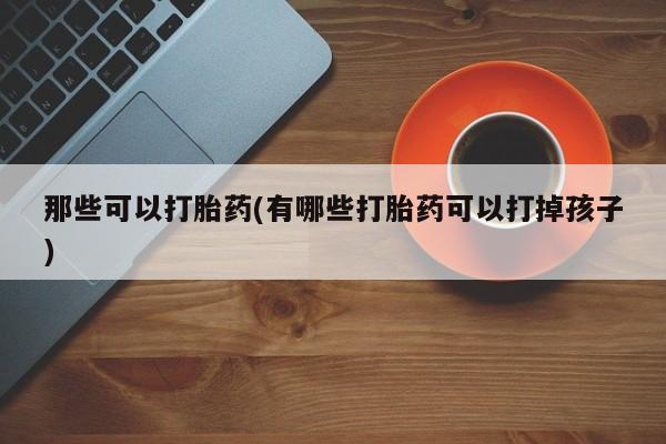打胎药微信上哪里买那些可以打胎药(有哪些打胎药可以打掉孩子)