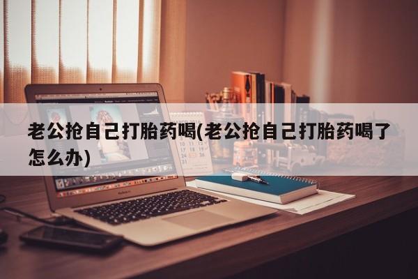 打胎药微信上哪里买老公抢自己打胎药喝(老公抢自己打胎药喝了怎么办)