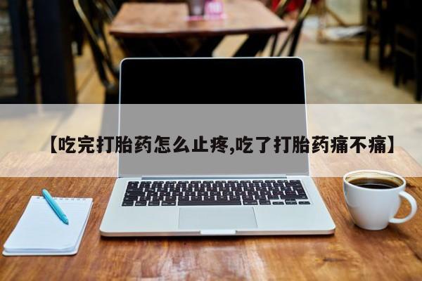 打胎药微信上哪里买【吃完打胎药怎么止疼,吃了打胎药痛不痛】