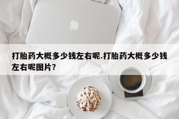 打胎药微信上哪里买打胎药大概多少钱左右呢.打胎药大概多少钱左右呢图片？