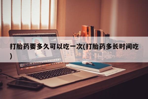 打胎药微信上哪里买打胎药要多久可以吃一次(打胎药多长时间吃)
