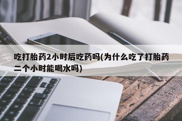 打胎药微信上哪里买吃打胎药2小时后吃药吗(为什么吃了打胎药二个小时能喝水吗)