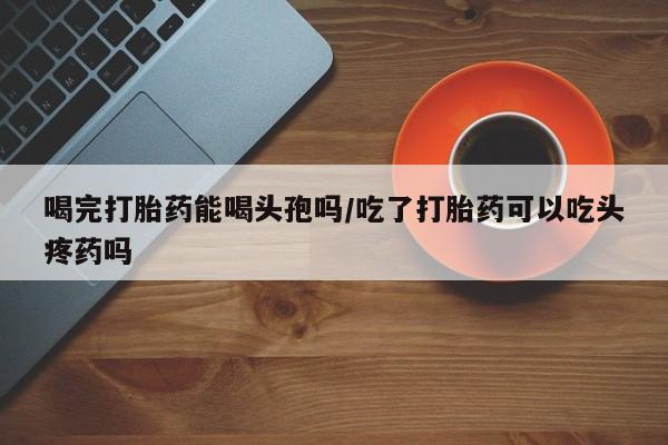 打胎药微信上哪里买喝完打胎药能喝头孢吗/吃了打胎药可以吃头疼药吗