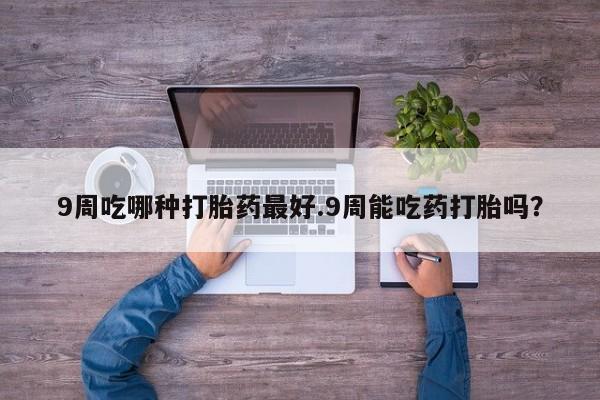 打胎药微信上哪里买9周吃哪种打胎药最好.9周能吃药打胎吗？