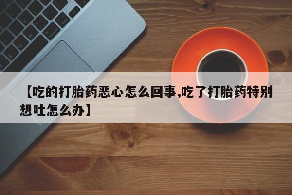 打胎药微信上哪里买【吃的打胎药恶心怎么回事,吃了打胎药特别想吐怎么办】