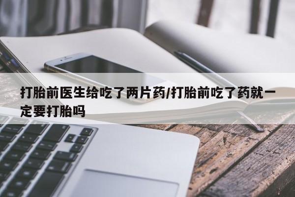 打胎药微信上哪里买打胎前医生给吃了两片药/打胎前吃了药就一定要打胎吗