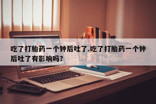 打胎药微信上哪里买吃了打胎药一个钟后吐了.吃了打胎药一个钟后吐了有影响吗？