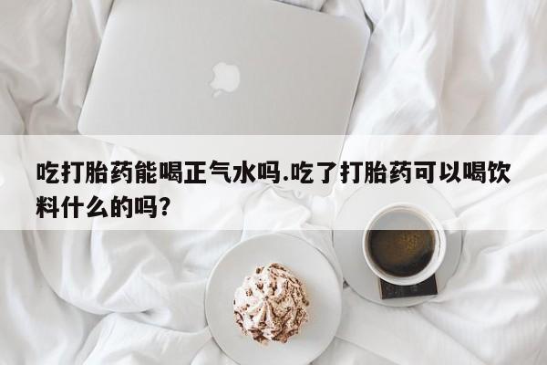打胎药微信上哪里买吃打胎药能喝正气水吗.吃了打胎药可以喝饮料什么的吗？