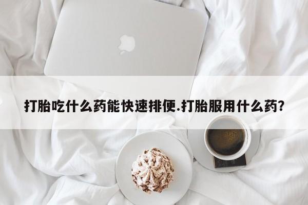 打胎药微信上哪里买打胎吃什么药能快速排便.打胎服用什么药？