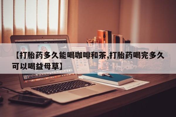 打胎药微信上哪里买【打胎药多久能喝咖啡和茶,打胎药喝完多久可以喝益母草】