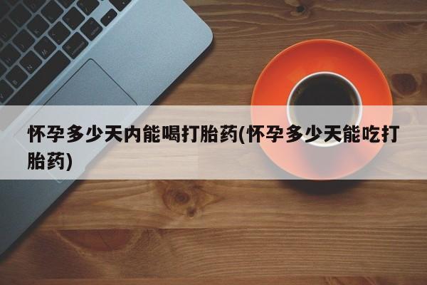打胎药微信上哪里买怀孕多少天内能喝打胎药(怀孕多少天能吃打胎药)