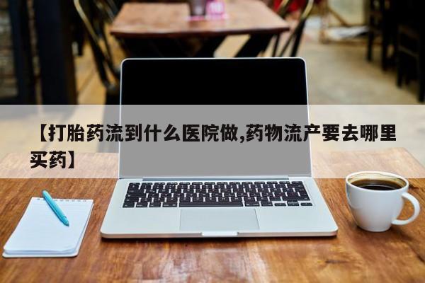打胎药微信上哪里买【打胎药流到什么医院做,药物流产要去哪里买药】