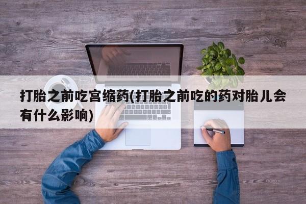 打胎药微信上哪里买打胎之前吃宫缩药(打胎之前吃的药对胎儿会有什么影响)