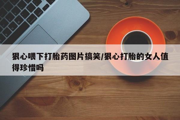打胎药微信上哪里买狠心喂下打胎药图片搞笑/狠心打胎的女人值得珍惜吗