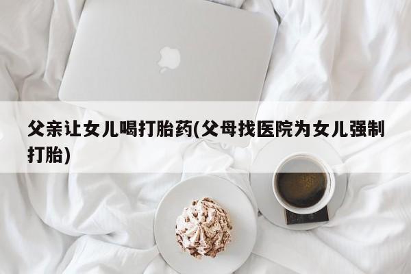 打胎药微信上哪里买父亲让女儿喝打胎药(父母找医院为女儿强制打胎)