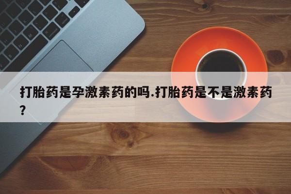 打胎药微信上哪里买打胎药是孕激素药的吗.打胎药是不是激素药？