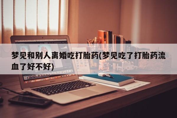 打胎药微信上哪里买梦见和别人离婚吃打胎药(梦见吃了打胎药流血了好不好)