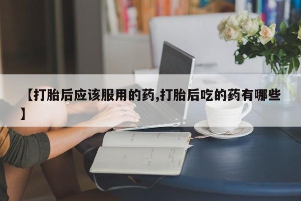 打胎药微信上哪里买【打胎后应该服用的药,打胎后吃的药有哪些】
