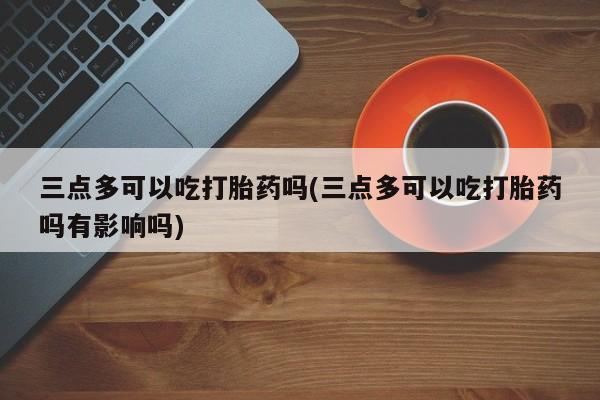 打胎药微信上哪里买三点多可以吃打胎药吗(三点多可以吃打胎药吗有影响吗)