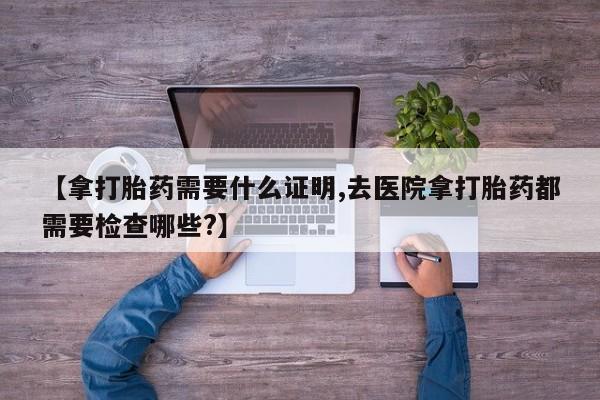 打胎药微信上哪里买【拿打胎药需要什么证明,去医院拿打胎药都需要检查哪些?】