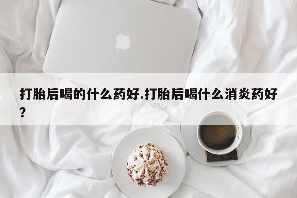 打胎药微信上哪里买打胎后喝的什么药好.打胎后喝什么消炎药好？