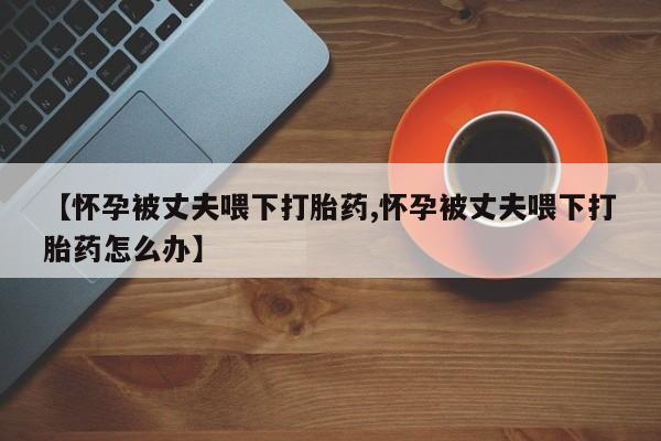 打胎药微信上哪里买【怀孕被丈夫喂下打胎药,怀孕被丈夫喂下打胎药怎么办】
