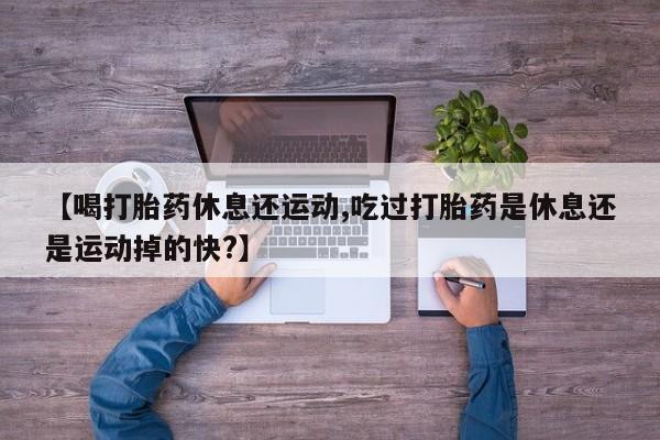 打胎药微信上哪里买【喝打胎药休息还运动,吃过打胎药是休息还是运动掉的快?】