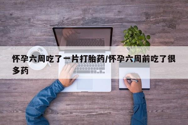 打胎药微信上哪里买怀孕六周吃了一片打胎药/怀孕六周前吃了很多药