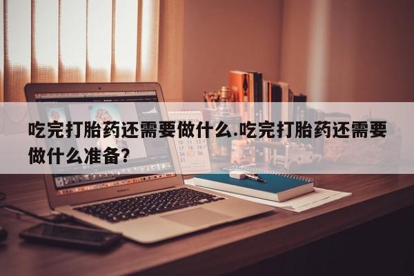 打胎药微信上哪里买吃完打胎药还需要做什么.吃完打胎药还需要做什么准备？