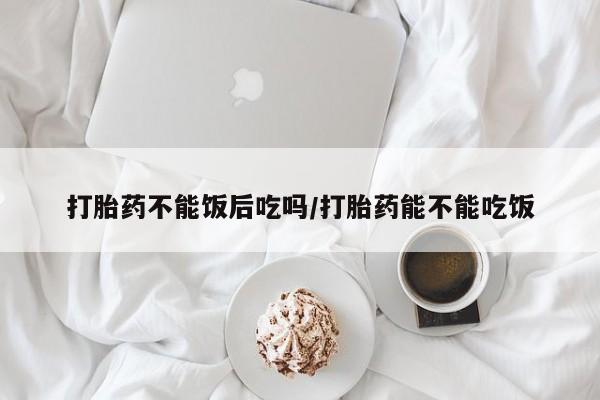 打胎药微信上哪里买打胎药不能饭后吃吗/打胎药能不能吃饭