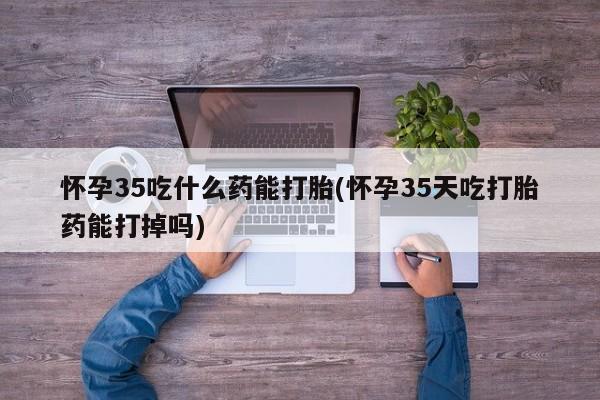 打胎药微信上哪里买怀孕35吃什么药能打胎(怀孕35天吃打胎药能打掉吗)