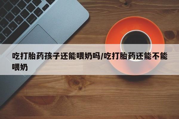 打胎药微信上哪里买吃打胎药孩子还能喂奶吗/吃打胎药还能不能喂奶