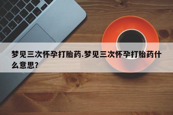 打胎药微信上哪里买梦见三次怀孕打胎药.梦见三次怀孕打胎药什么意思？