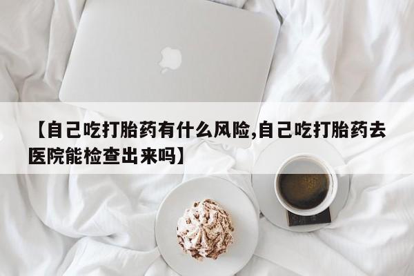 打胎药微信上哪里买【自己吃打胎药有什么风险,自己吃打胎药去医院能检查出来吗】