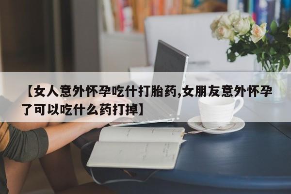 打胎药微信上哪里买【女人意外怀孕吃什打胎药,女朋友意外怀孕了可以吃什么药打掉】
