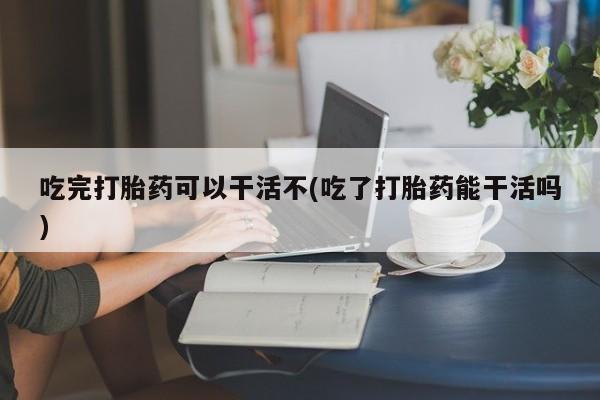 打胎药微信上哪里买吃完打胎药可以干活不(吃了打胎药能干活吗)